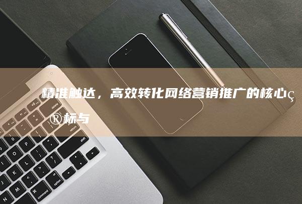 精准触达，高效转化：网络营销推广的核心目标与实践策略